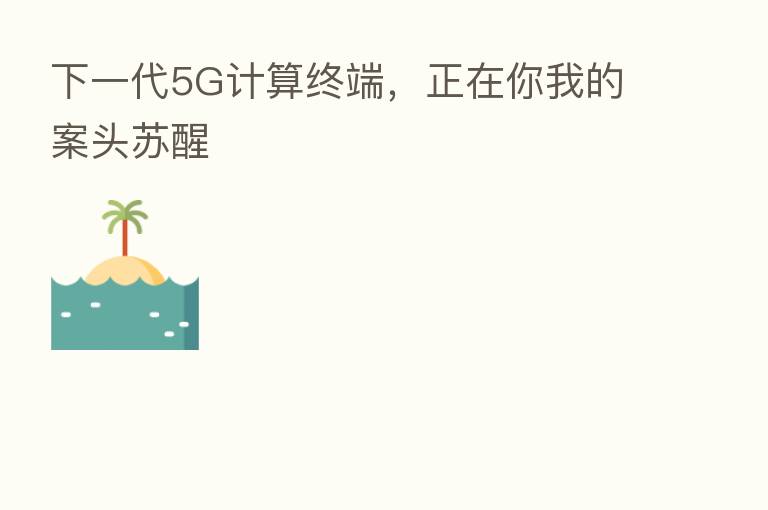 下一代5G计算终端，正在你我的案头苏醒