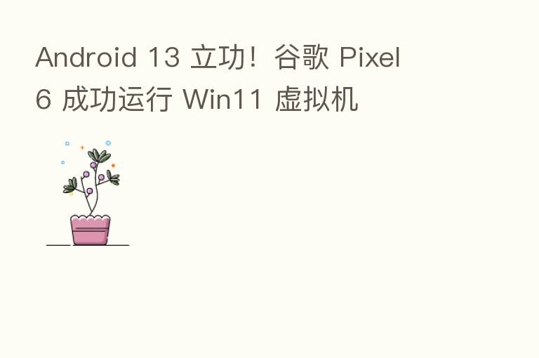 Android 13 立功！谷歌 Pixel 6 成功运行 Win11 虚拟机