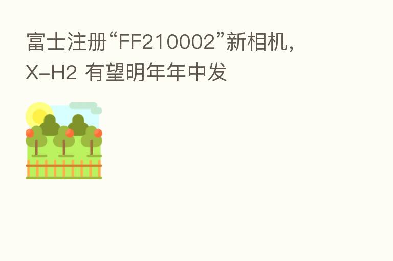 富士注册“FF210002”新相机，X-H2 有望明年年中发