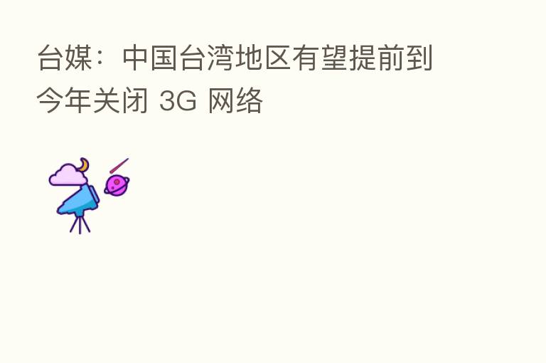 台媒：中国台湾地区有望提前到今年关闭 3G 网络