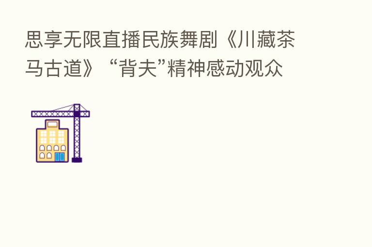 思享无限直播民族舞剧《川藏茶马古道》 “背夫”精神感动观众