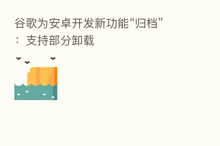 谷歌为安卓开发新功能“归档”:支持部分卸载