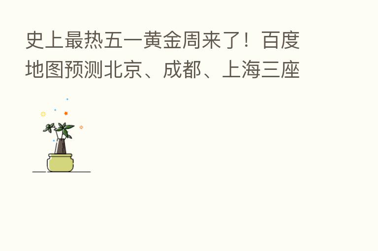 史上 热五一黄金周来了!百度地图预测北京、成都、上海三座城市为游客 爱