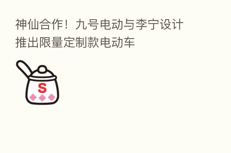 神仙合作！九号电动与李宁设计推出限量定制款电动车