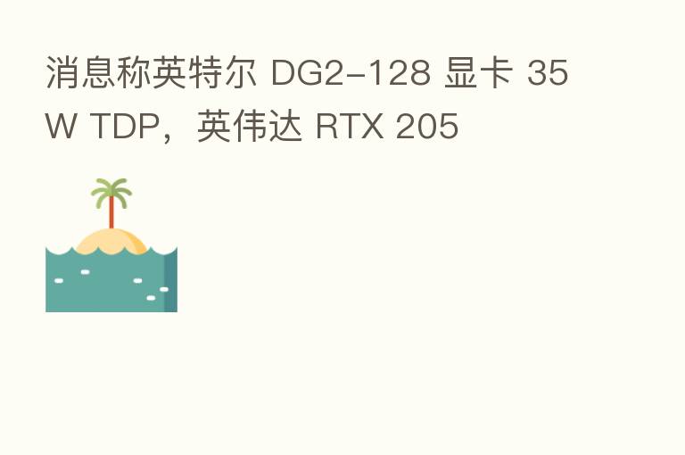 消息称英特尔 DG2-128 显卡 35W TDP,英伟达 RTX 205