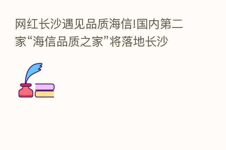 网红长沙遇见品质海信!国内   二家“海信品质之家”将落地长沙