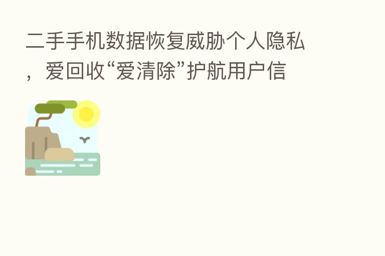 二手手机数据恢复威胁个人隐私，爱回收“爱清除”护航用户信息安全