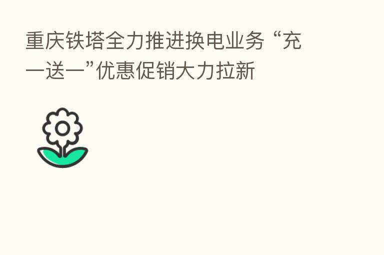 重庆铁塔全力推进换电业务 “充一送一”优惠促销大力拉新