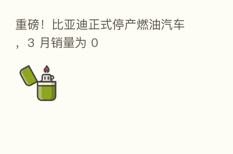 重磅！比亚迪正式停产燃油汽车，3 月销量为 0