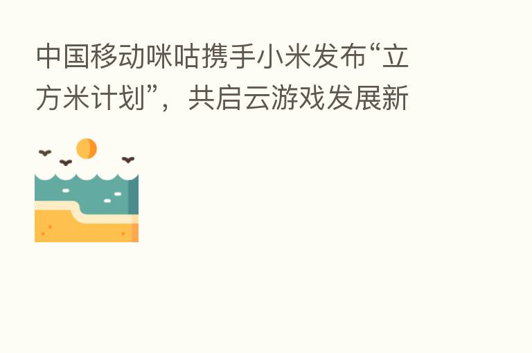 中国移动咪咕携手小米发布“立方米计划”，共启云游戏发展新征途