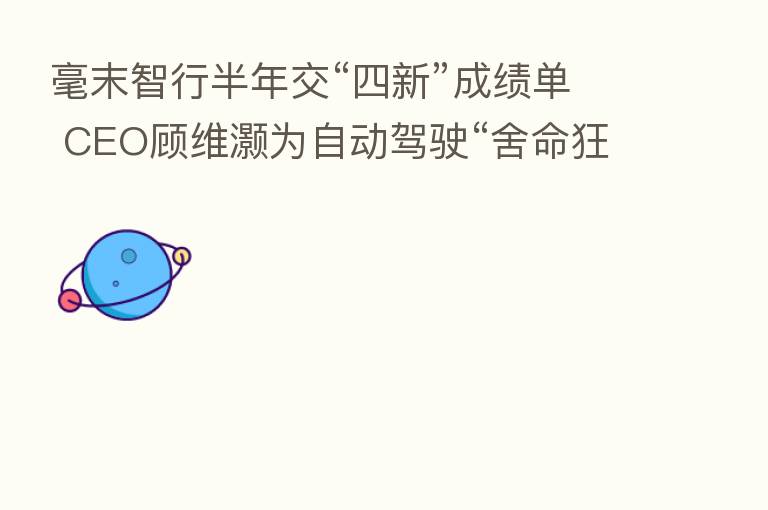 毫末智行半年交“四新”成绩单 CEO顾维灏为自动驾驶“舍命狂奔”