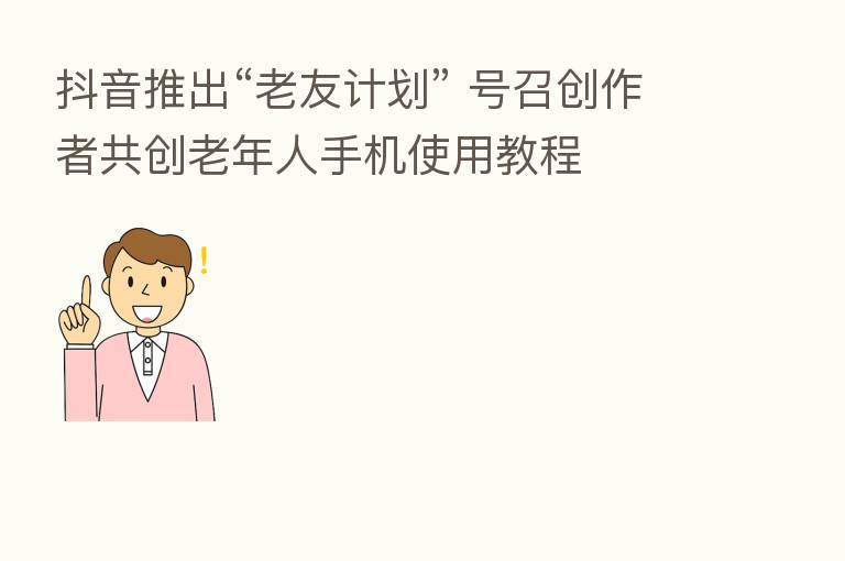 抖音推出“老友计划” 号召创作者共创老年人手机使用教程