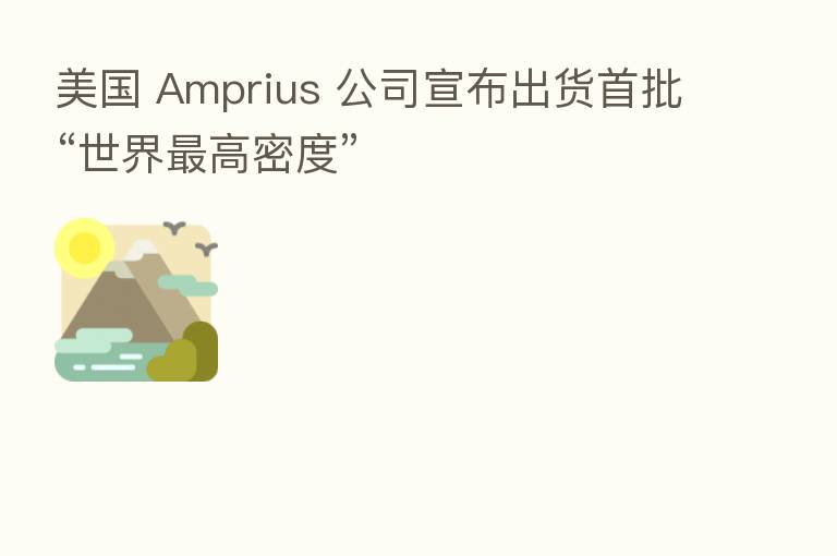 美国 Amprius 公司宣布出货首批“世界   高密度”