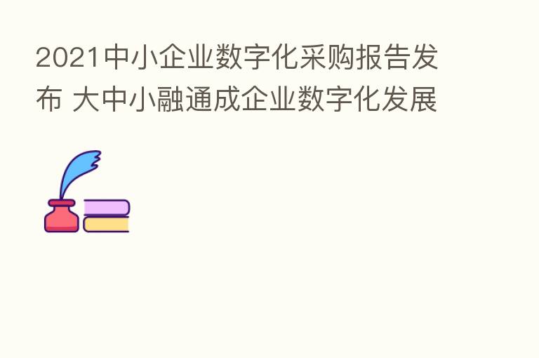 2021中小企业数字化采购报告发布 大中小融通成企业数字化发展新趋势