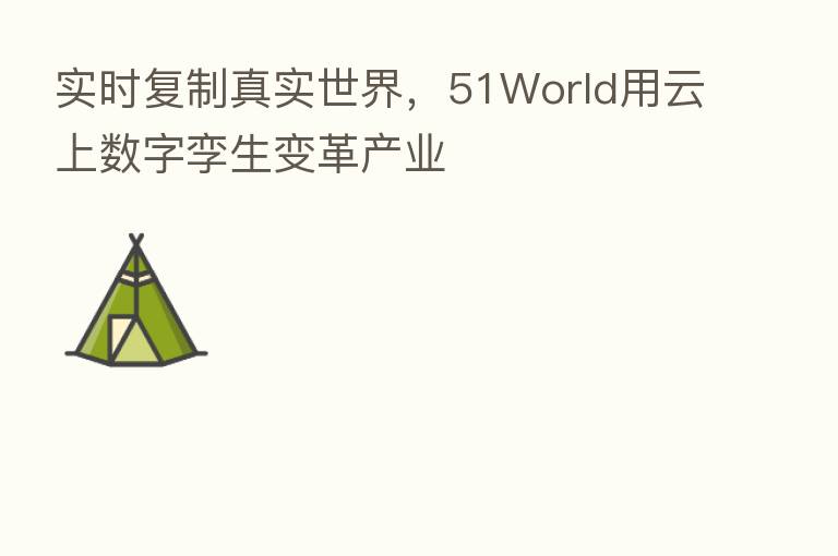 实时复制真实世界,51World用云上数字孪生变革产业