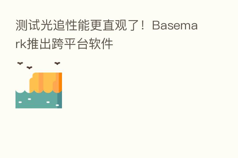 测试光追性能更直观了！Basemark推出跨平台软件