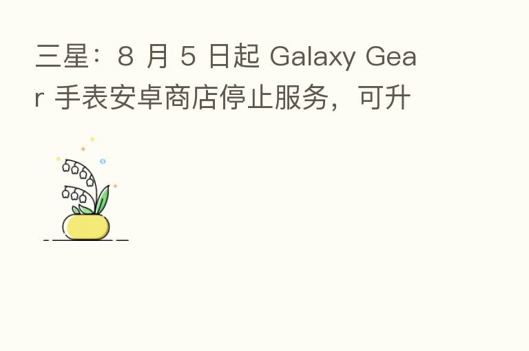 三星：8 月 5 日起 Galaxy Gear 手表安卓商店停止服务，可升级到 Tizen 系统