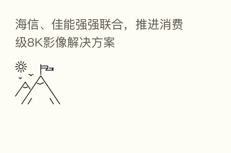 海信、佳能强强联合,推进消费级8K影像解决方案