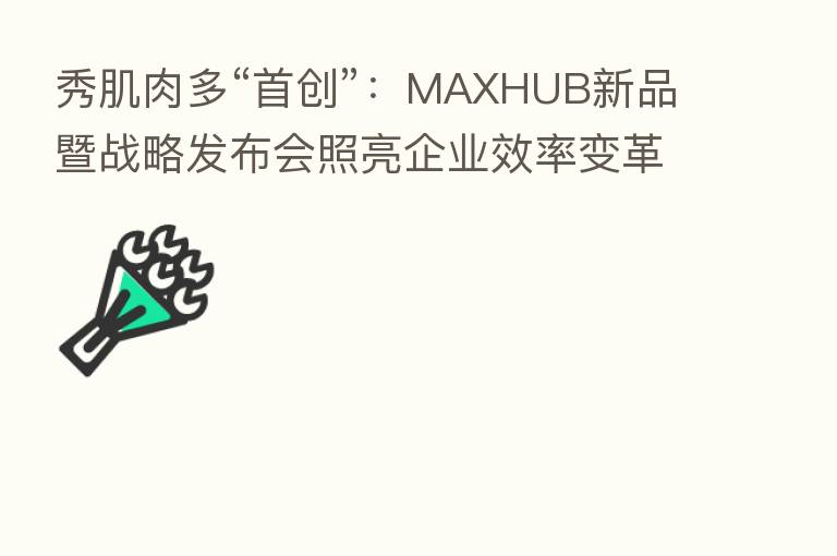 秀肌肉多“首创”:MAXHUB新品暨战略发布会照亮企业效率变革之路