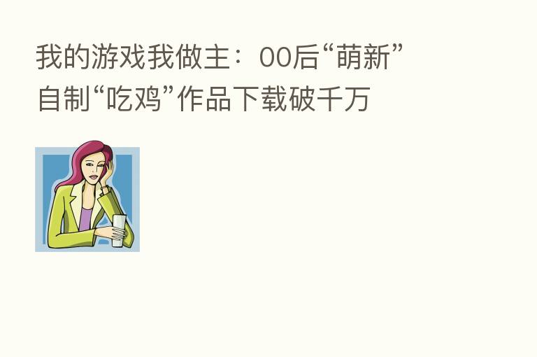 我的游戏我做主:00后“萌新”自制“吃鸡”作品下载破千万