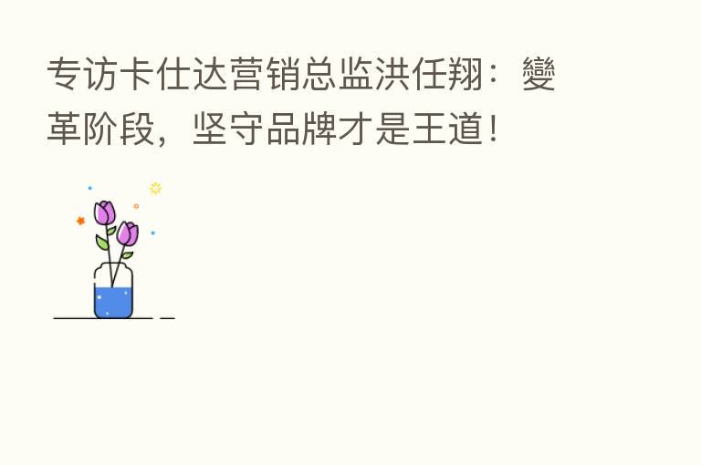 专访卡仕达营销总监洪任翔：變革阶段，坚守品牌才是王道！