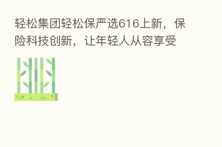 轻松集团轻松保严选616上新，      科技创新，让年轻人从容享受生活