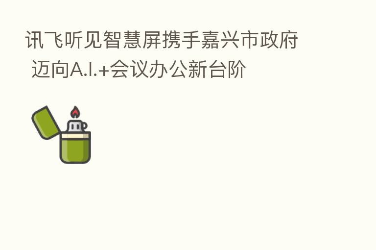 讯飞听见智慧屏携手嘉兴市政府 迈向A.I.+会议办公新台阶