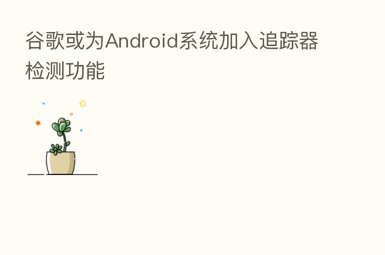 谷歌或为Android系统加入追踪器检测功能