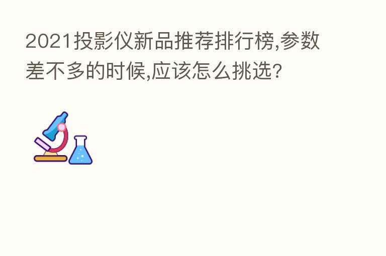 2021投影仪新品推荐排行榜,参数差不多的时候,应该怎么挑选?