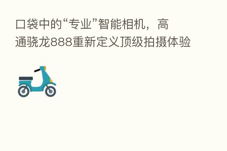 口袋中的“专业”智能相机,高通骁龙888重新定义顶级拍摄体验