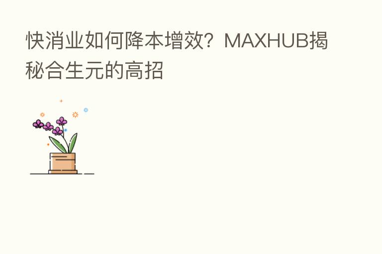 快消业如何降本增效?MAXHUB揭秘合生元的高招
