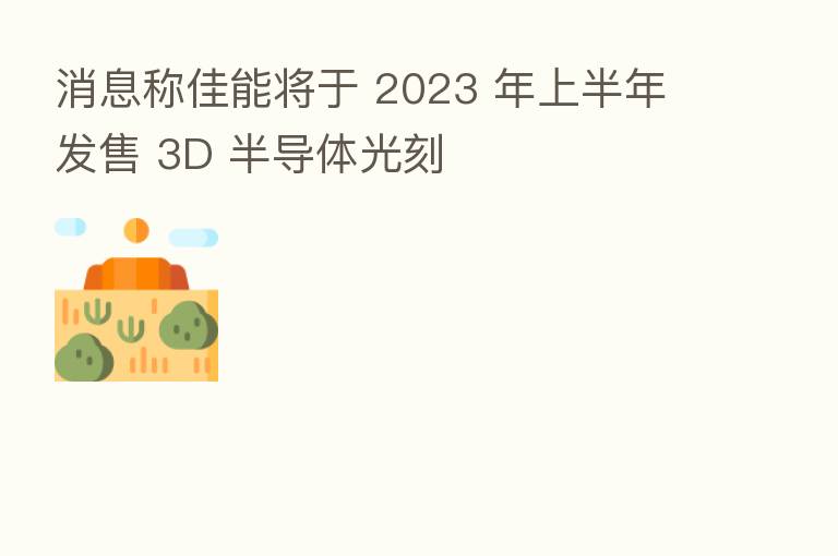 消息称佳能将于 2023 年上半年发售 3D 半导体光刻