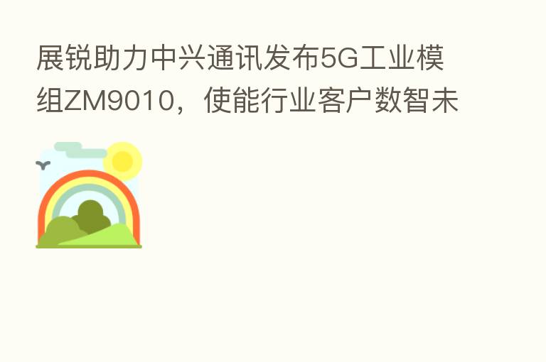 展锐助力中兴通讯发布5G工业模组ZM9010，使能行业客户数智未来