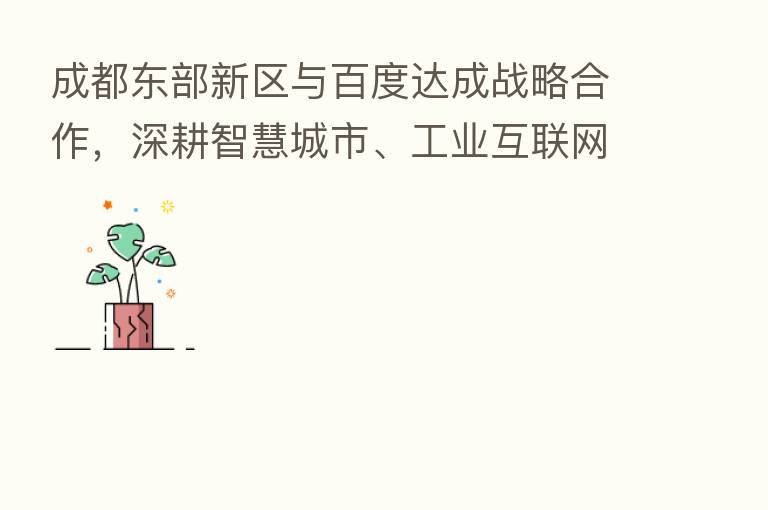 成都东部新区与百度达成战略合作,深耕智慧城市、工业互联网等领域