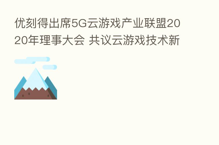 优刻得出席5G云游戏产业联盟2020年理事大会 共议云游戏技术新发展