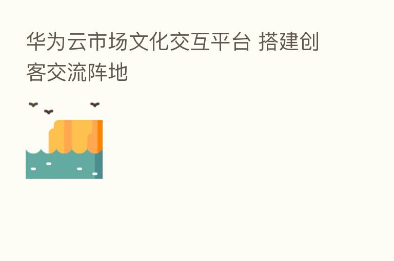 华为云市场文化交互平台 搭建创客交流阵地