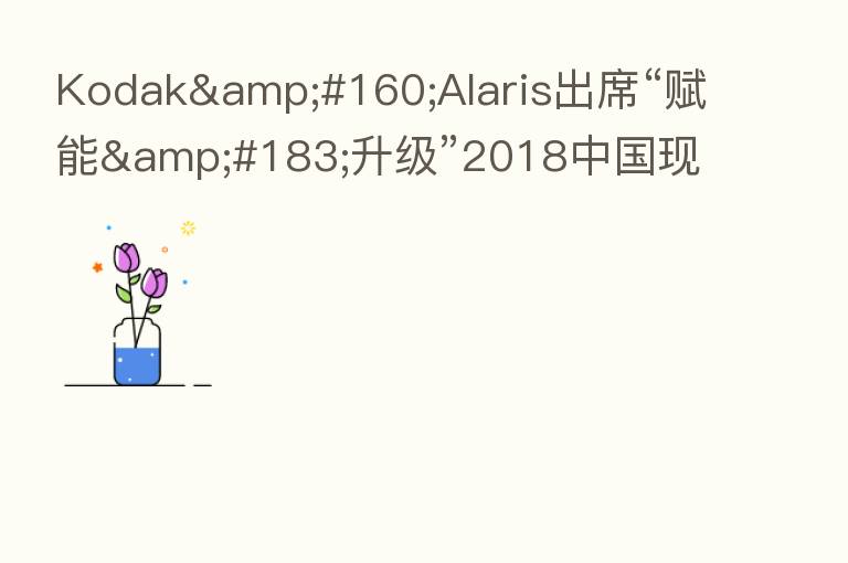 Kodak Alaris出席“赋能·升级”2018中国现代