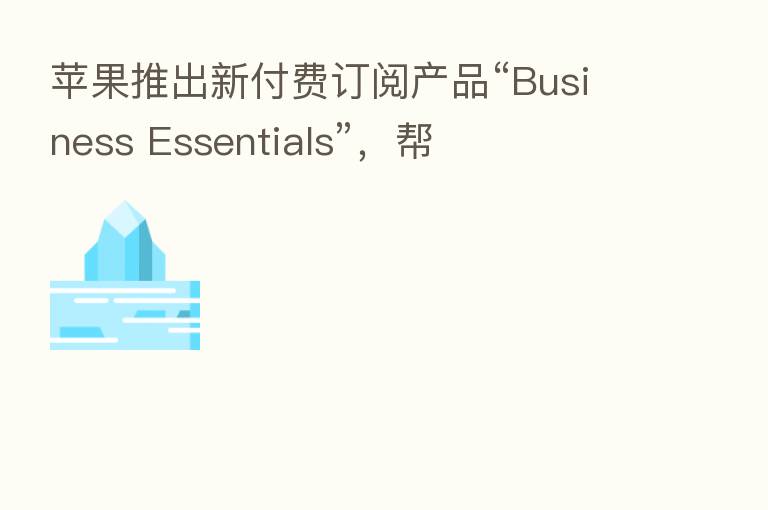 苹果推出新付费订阅产品“Business Essentials”，帮