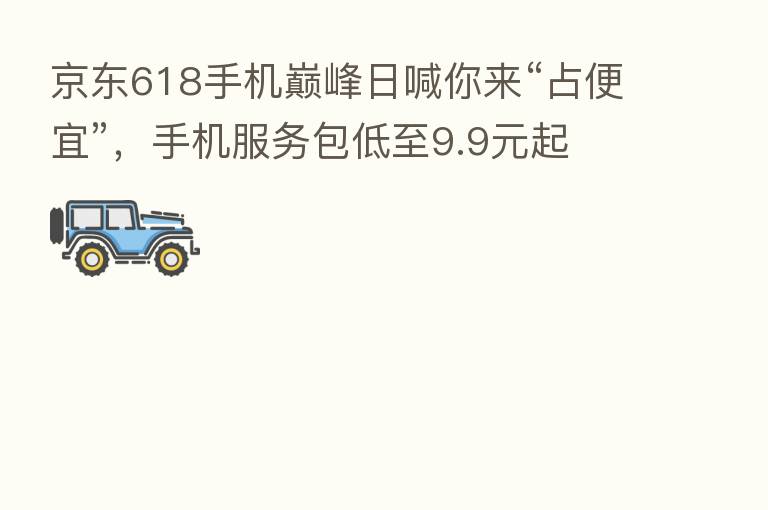 京东618手机巅峰日喊你来“占便宜”，手机服务包低至9.9元起