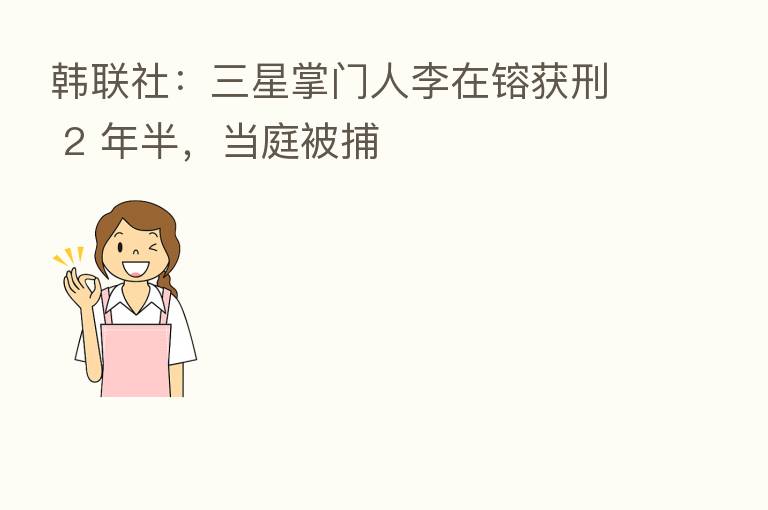 韩联社:三星掌门人李在镕获刑 2 年半,当庭被捕