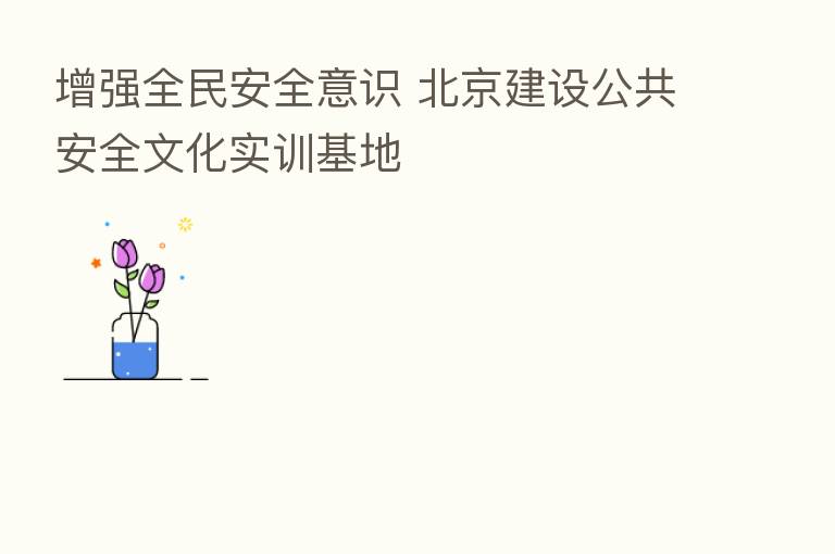 增强全民安全意识 北京建设公共安全文化实训基地