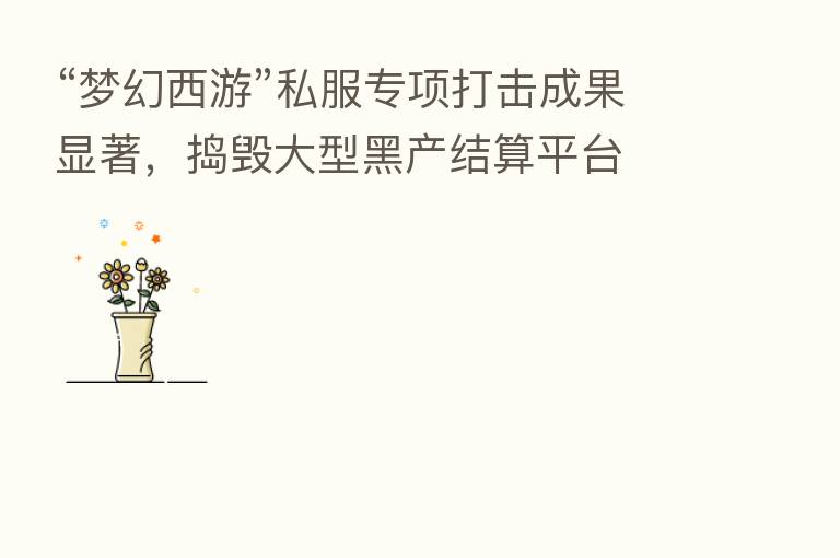 “梦幻西游”私服专项打击成果显著,捣毁大型黑产结算平台