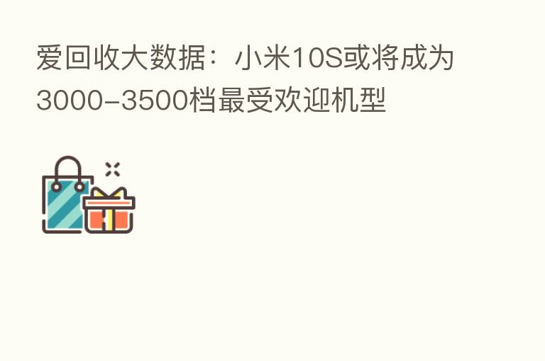 爱回收大数据:小米10S或将成为3000-3500档 受欢迎机型