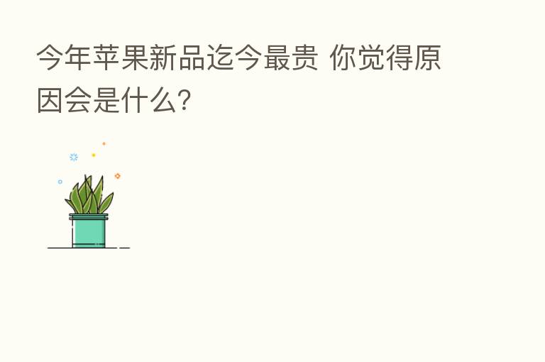 今年苹果新品迄今   贵 你觉得原因会是什么？