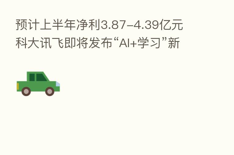 预计上半年净利3.87-4.39亿元 科大讯飞即将发布“AI+学习”新品