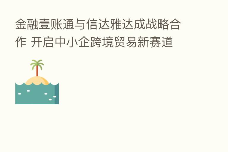 金融壹账通与信达雅达成战略合作 开启中小企跨境贸易新赛道