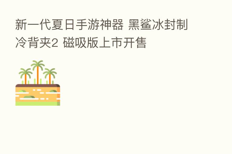 新一代夏日手游神器 黑鲨冰封制冷背夹2 磁吸版上市开售