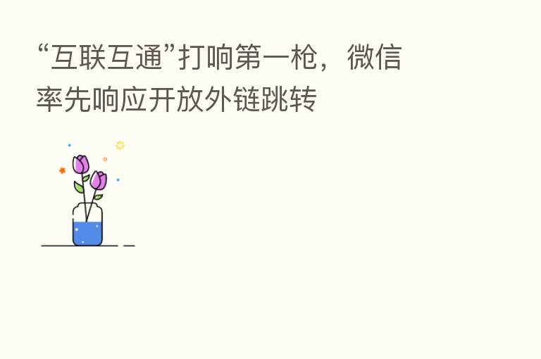 “互联互通”打响   一枪，微信率先响应开放外链跳转