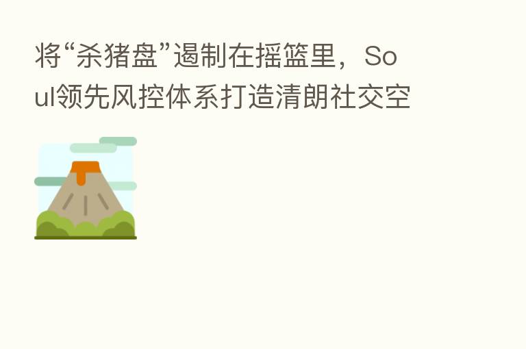 将“   猪盘”遏制在摇篮里，Soul领先风控体系打造清朗社交空间