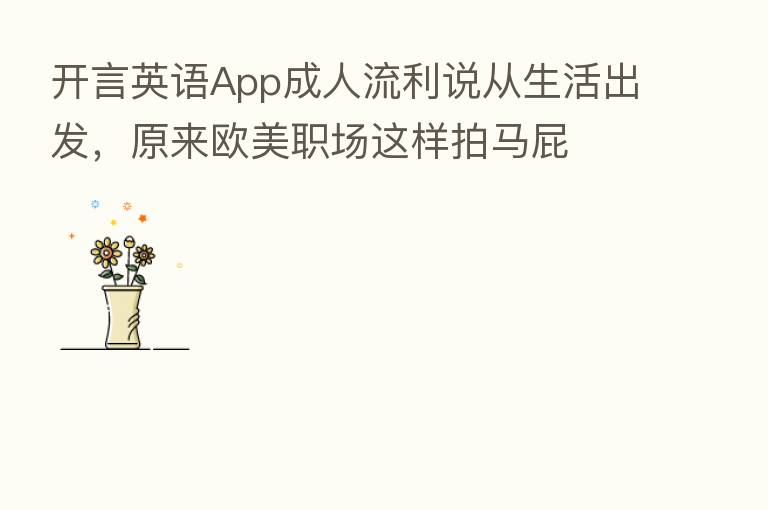 开言英语App成人流利说从生活出发,原来欧美职场这样拍马屁